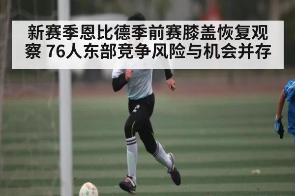 新赛季恩比德季前赛膝盖恢复观察 76人东部竞争风险与机会并存